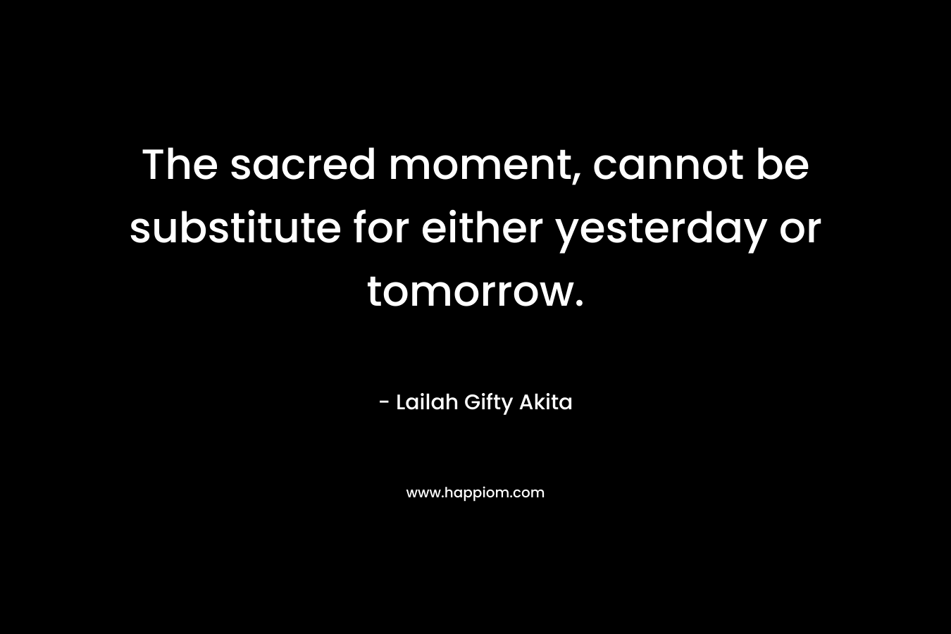 The sacred moment, cannot be substitute for either yesterday or tomorrow. – Lailah Gifty Akita