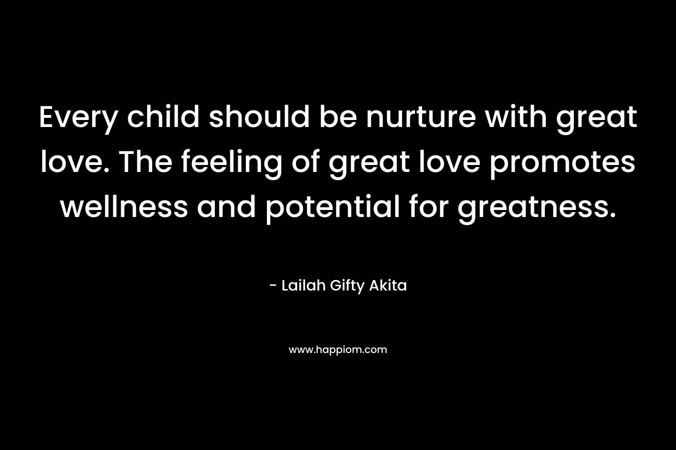Every child should be nurture with great love. The feeling of great love promotes wellness and potential for greatness. – Lailah Gifty Akita