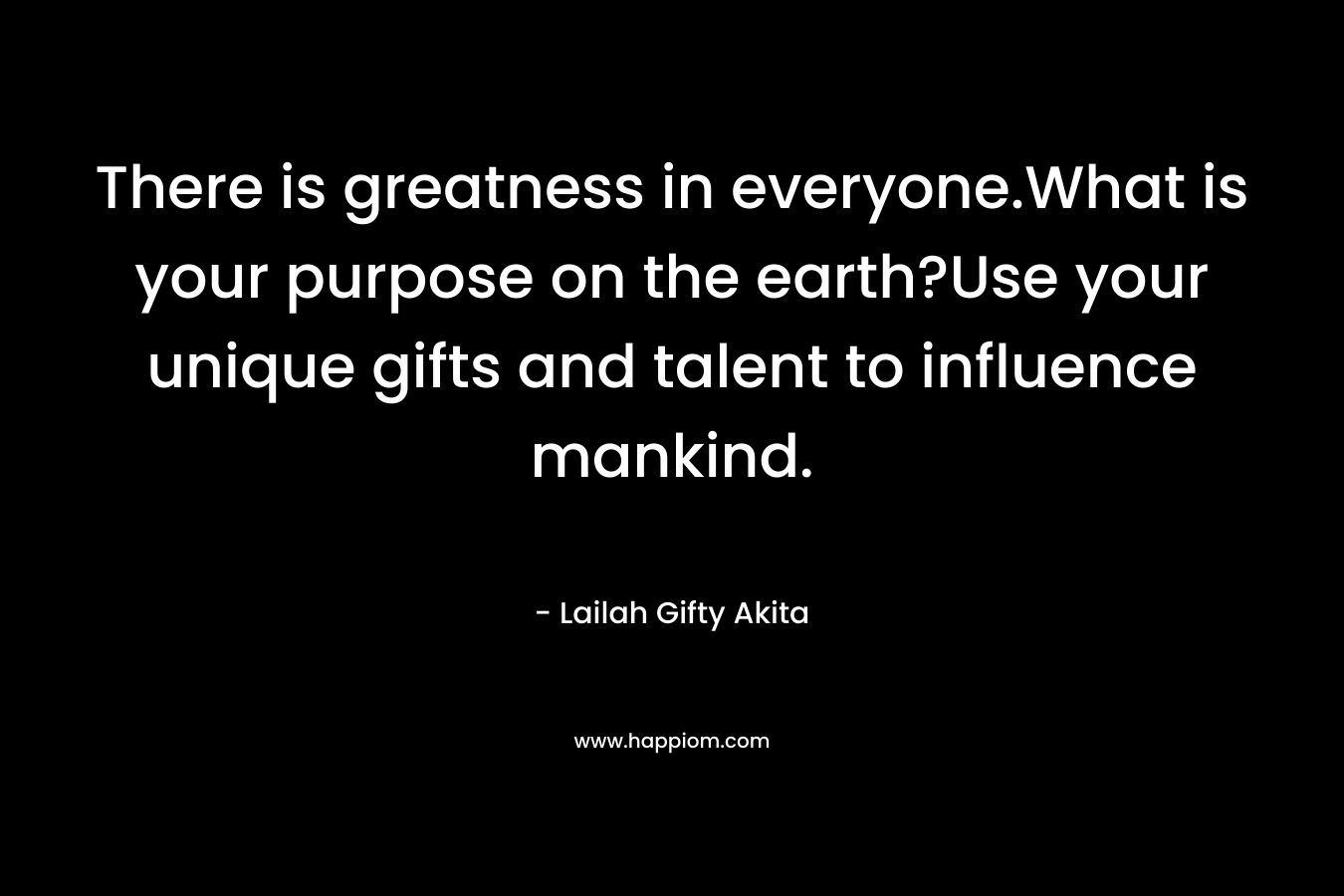 There is greatness in everyone.What is your purpose on the earth?Use your unique gifts and talent to influence mankind.