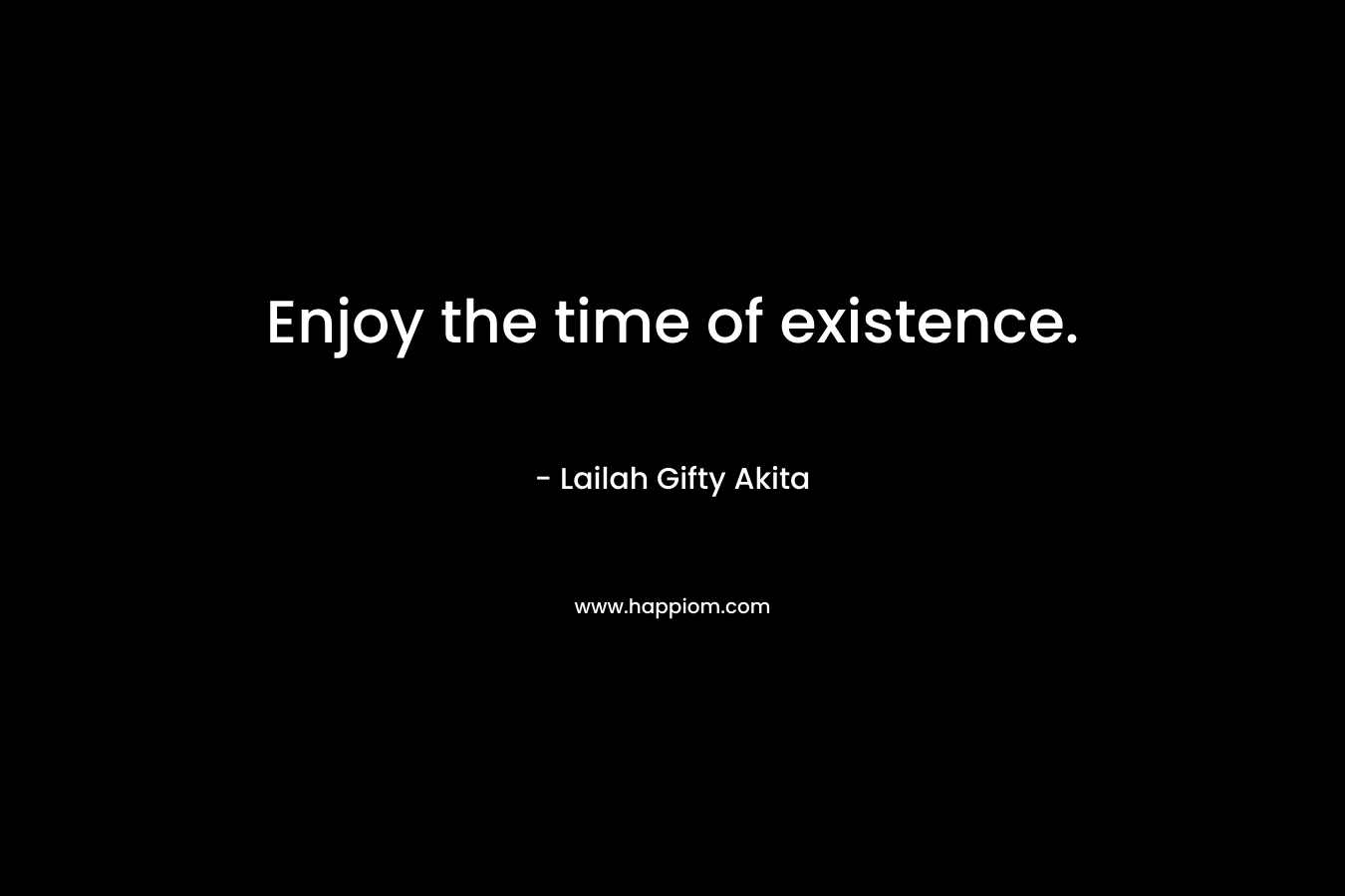 Enjoy the time of existence.