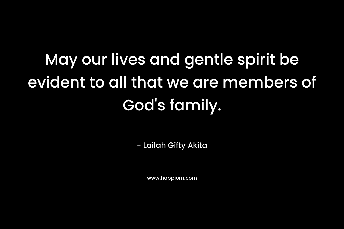 May our lives and gentle spirit be evident to all that we are members of God’s family. – Lailah Gifty Akita
