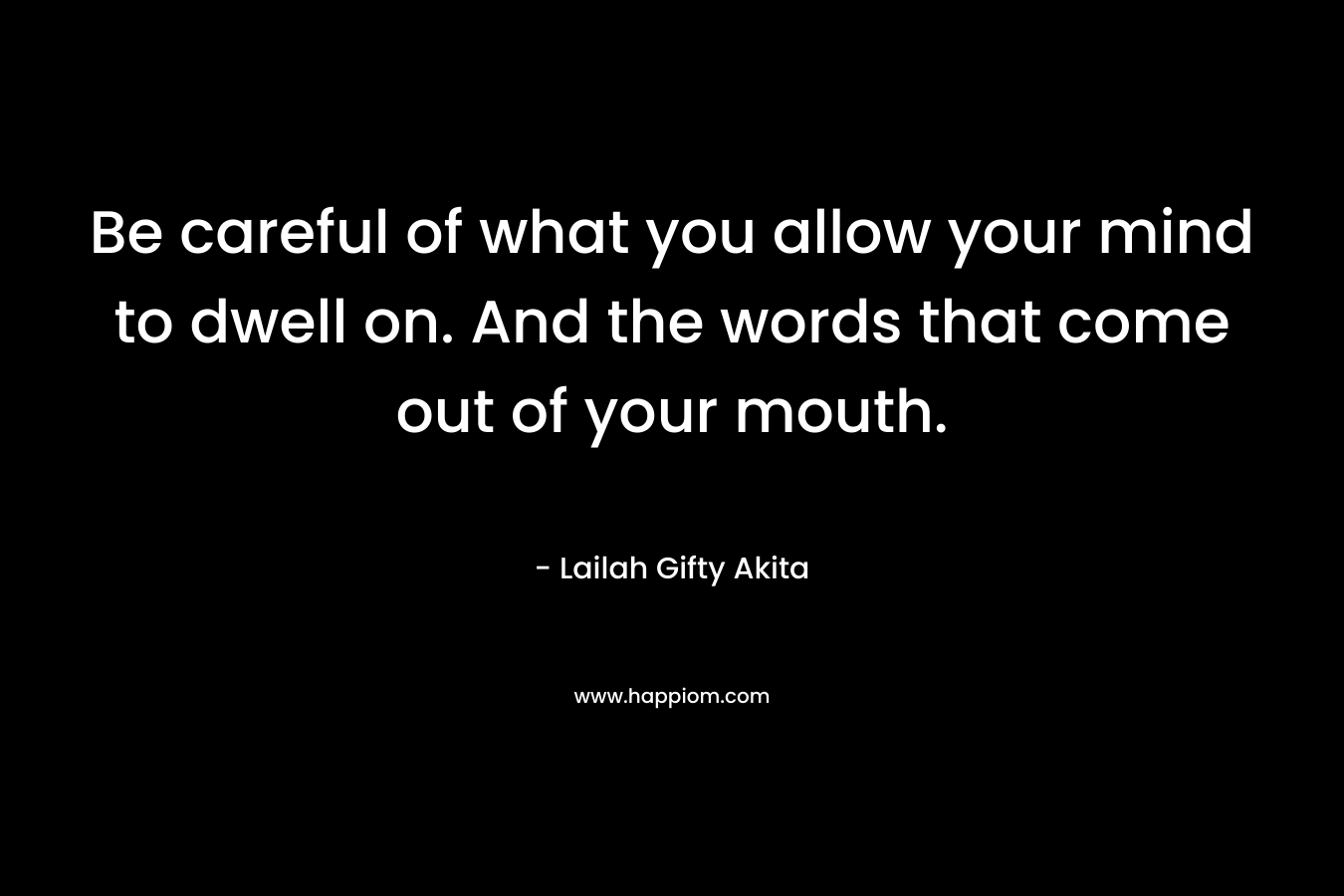 Be careful of what you allow your mind to dwell on. And the words that come out of your mouth. – Lailah Gifty Akita