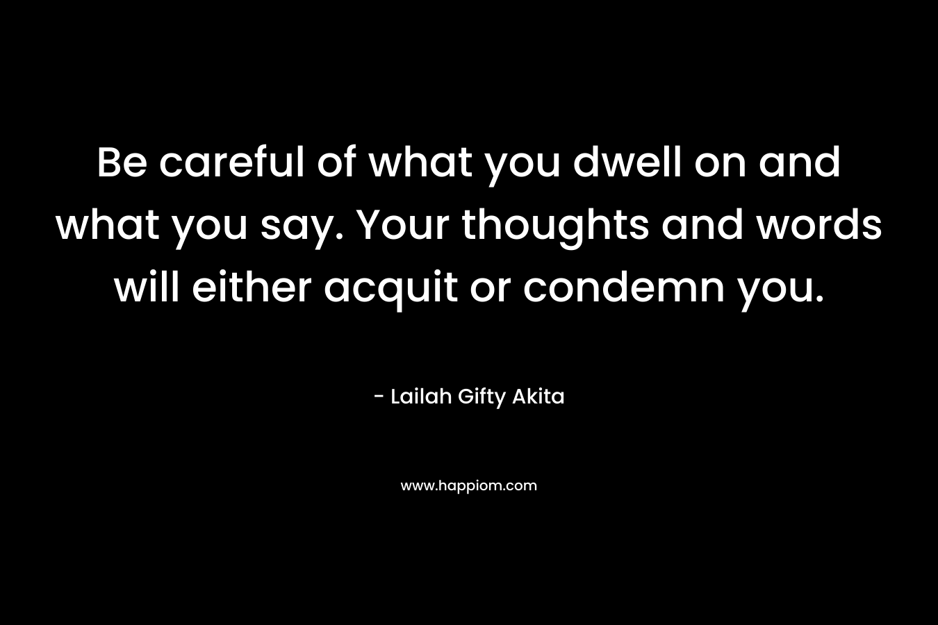 Be careful of what you dwell on and what you say. Your thoughts and words will either acquit or condemn you. – Lailah Gifty Akita