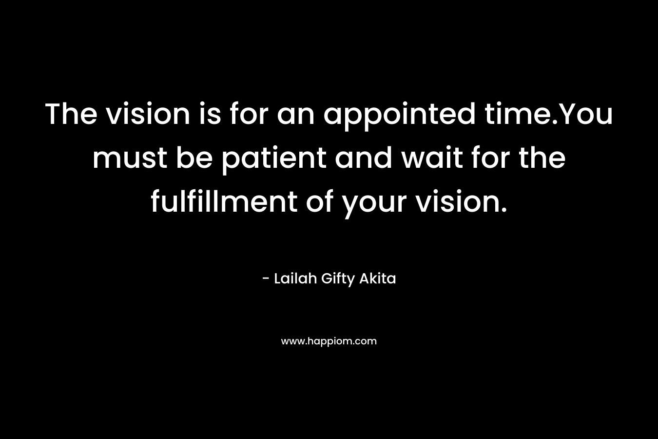 The vision is for an appointed time.You must be patient and wait for the fulfillment of your vision.