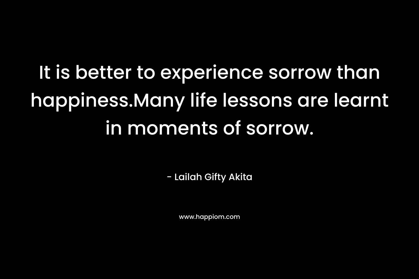 It is better to experience sorrow than happiness.Many life lessons are learnt in moments of sorrow.