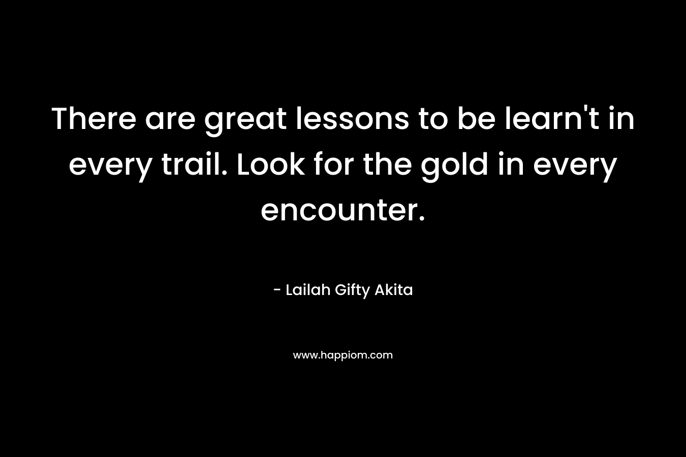 There are great lessons to be learn’t in every trail. Look for the gold in every encounter. – Lailah Gifty Akita