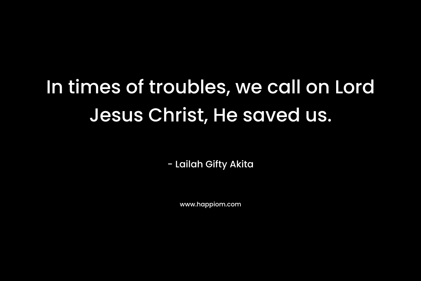 In times of troubles, we call on Lord Jesus Christ, He saved us. – Lailah Gifty Akita