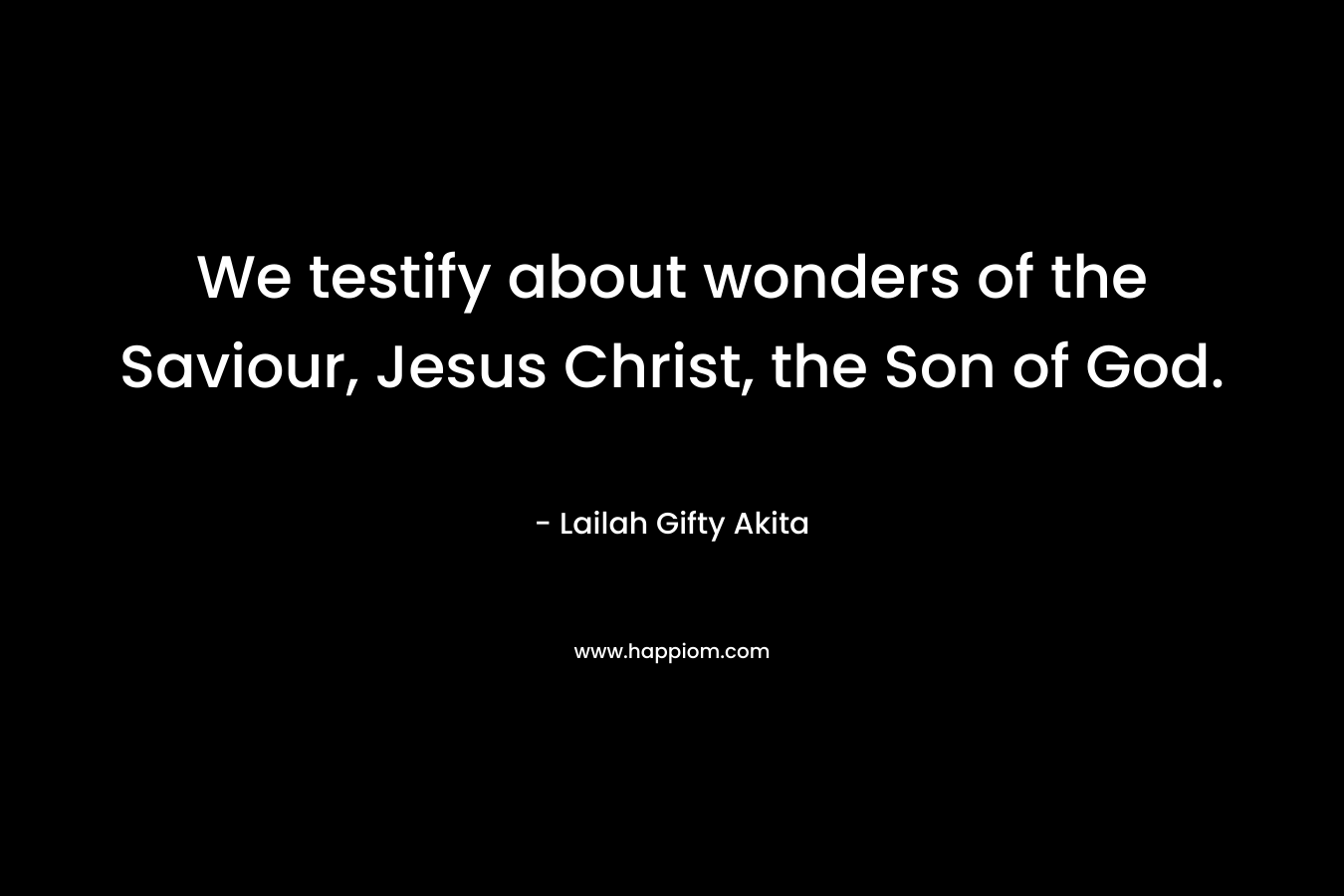 We testify about wonders of the Saviour, Jesus Christ, the Son of God. – Lailah Gifty Akita