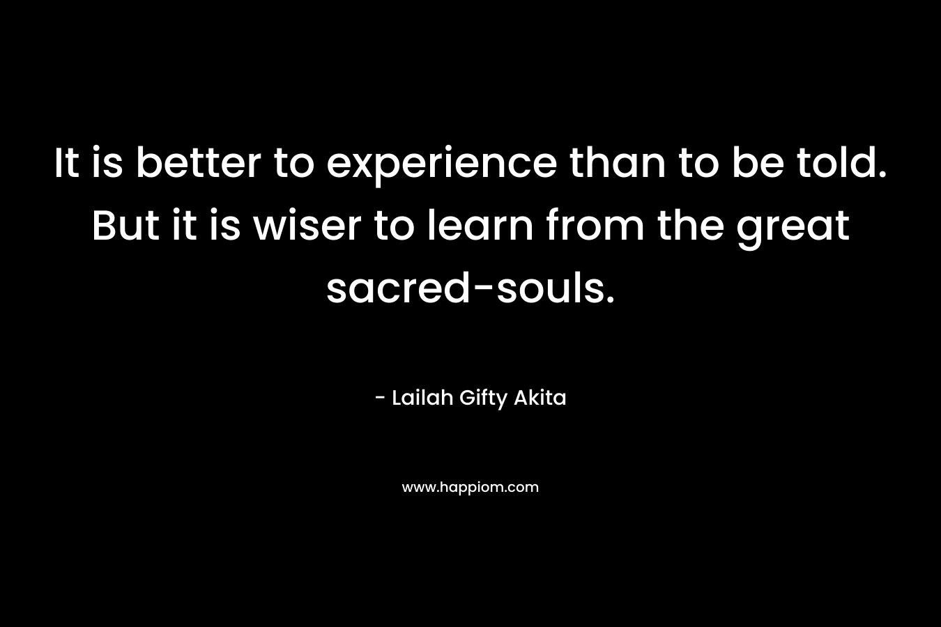 It is better to experience than to be told. But it is wiser to learn from the great sacred-souls. – Lailah Gifty Akita