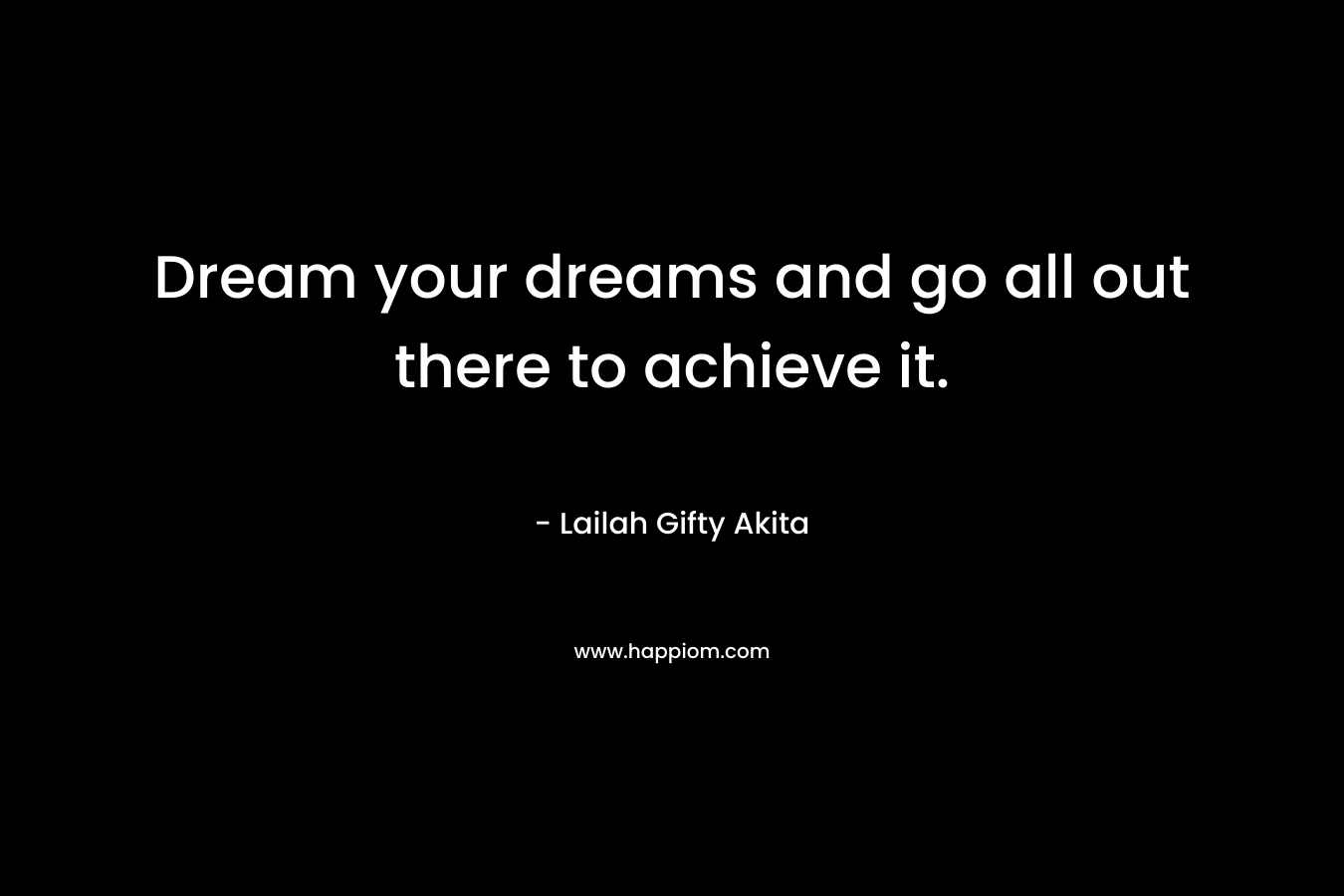 Dream your dreams and go all out there to achieve it.