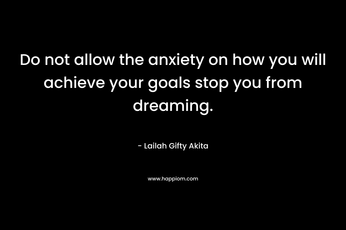 Do not allow the anxiety on how you will achieve your goals stop you from dreaming. – Lailah Gifty Akita