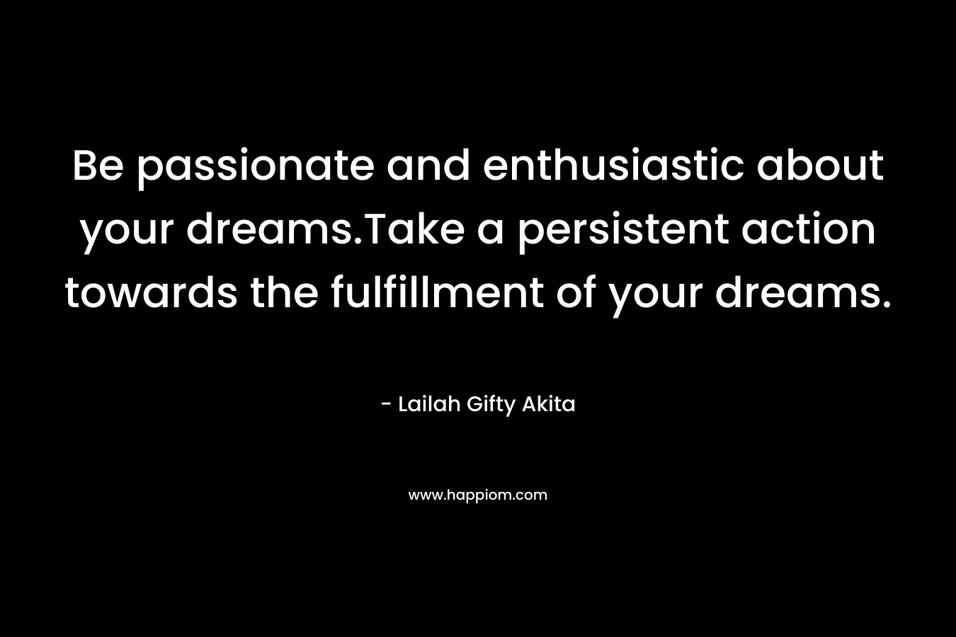 Be passionate and enthusiastic about your dreams.Take a persistent action towards the fulfillment of your dreams. – Lailah Gifty Akita