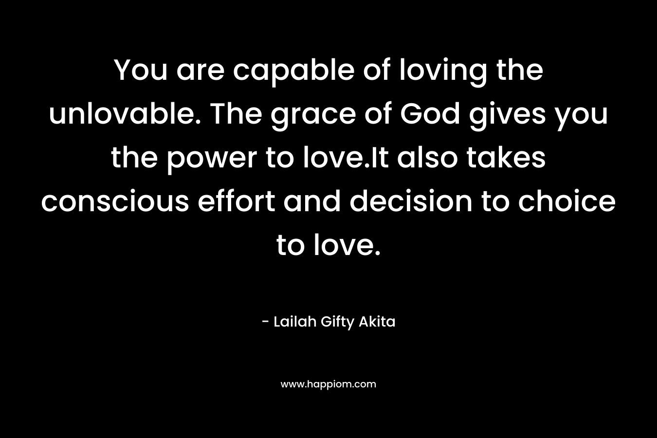 You are capable of loving the unlovable. The grace of God gives you the power to love.It also takes conscious effort and decision to choice to love. – Lailah Gifty Akita