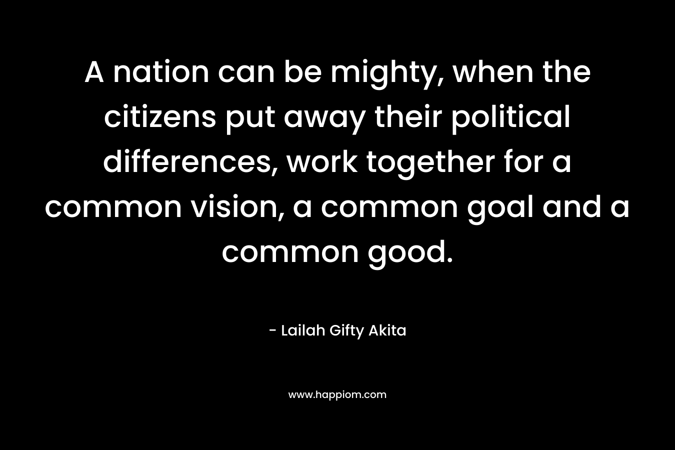 A nation can be mighty, when the citizens put away their political differences, work together for a common vision, a common goal and a common good. – Lailah Gifty Akita