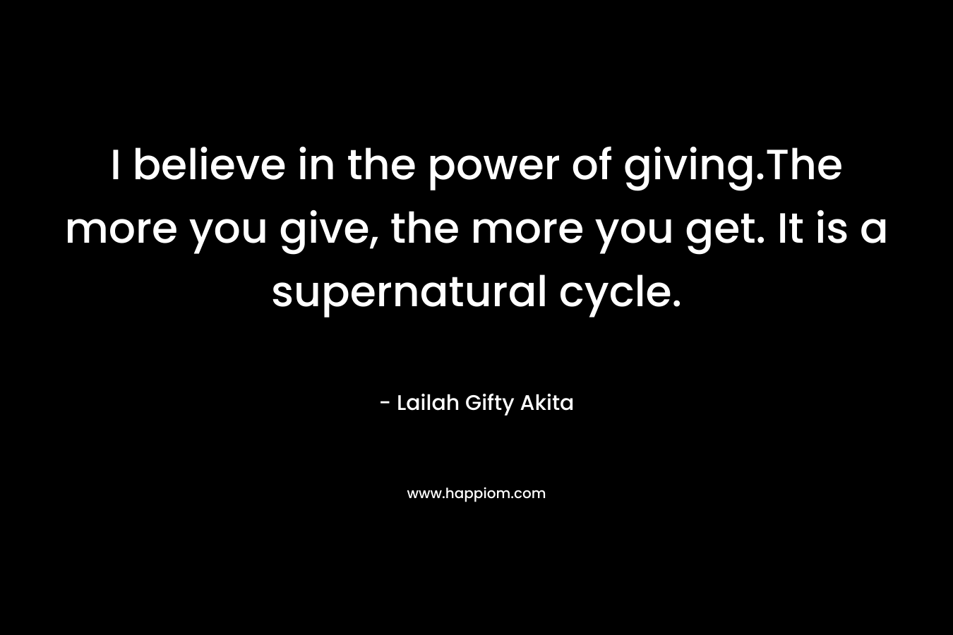 I believe in the power of giving.The more you give, the more you get. It is a supernatural cycle.