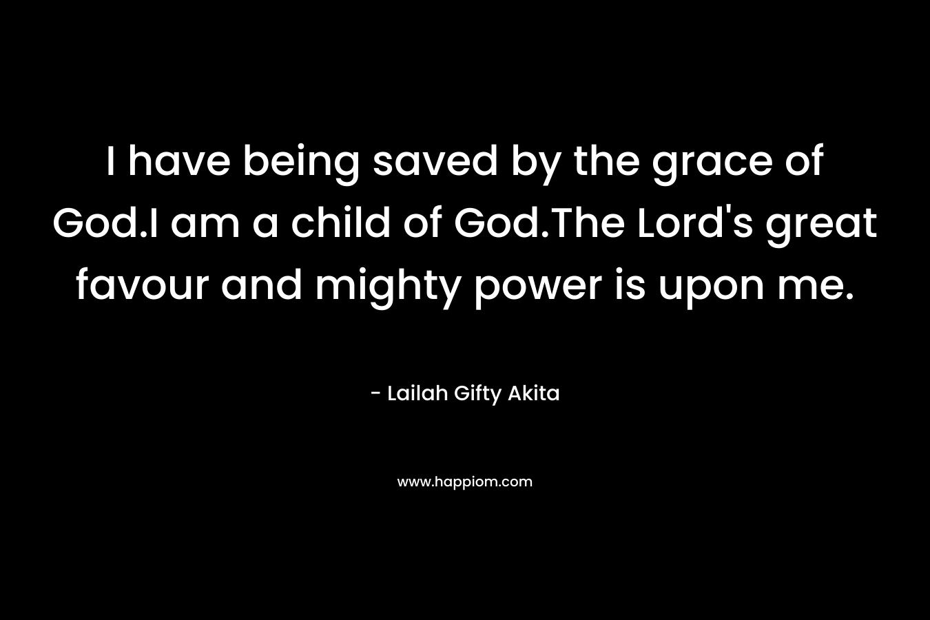 I have being saved by the grace of God.I am a child of God.The Lord’s great favour and mighty power is upon me. – Lailah Gifty Akita