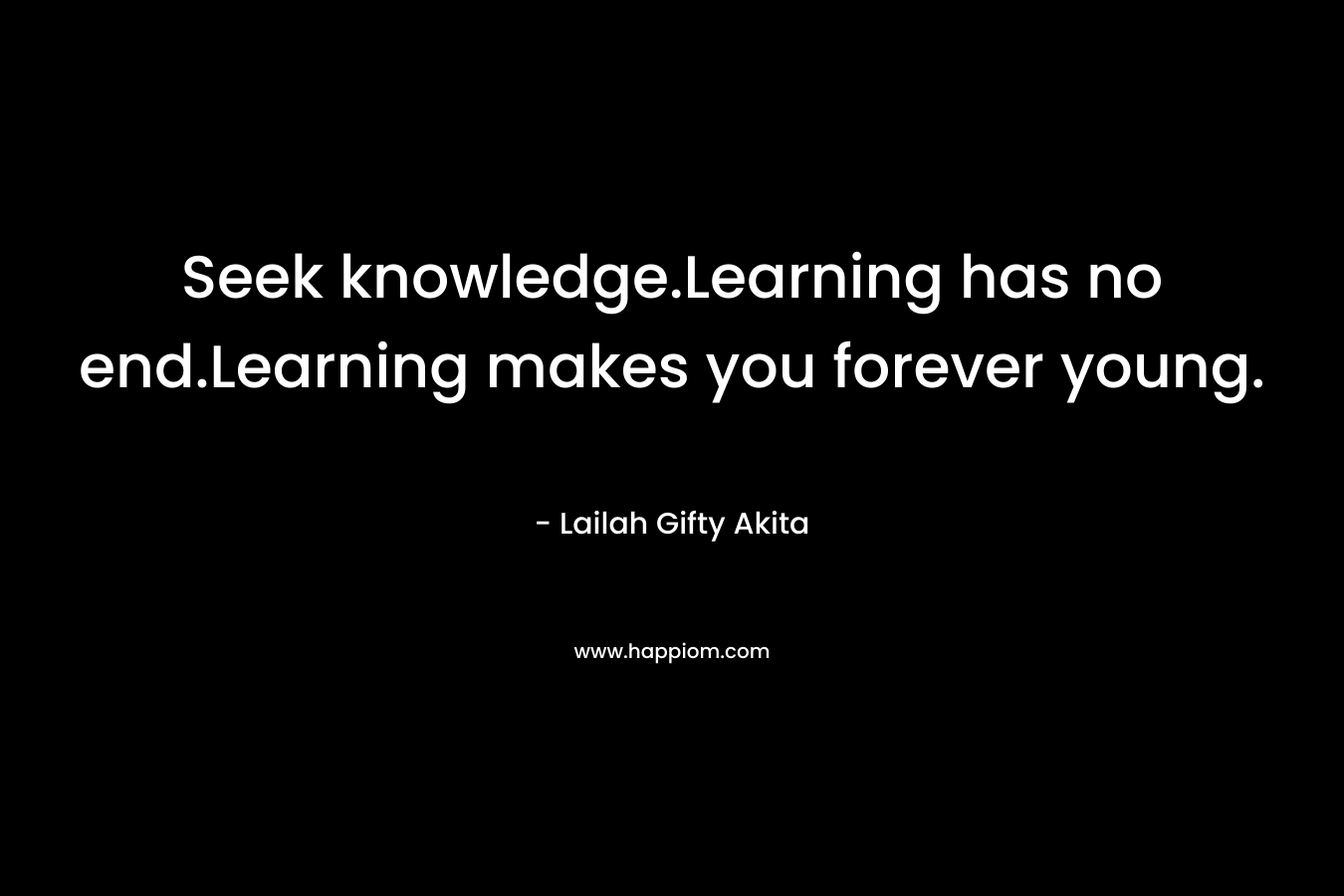 Seek knowledge.Learning has no end.Learning makes you forever young.