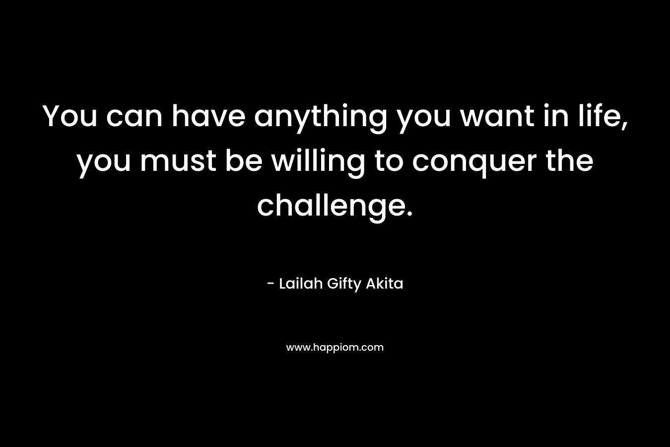 You can have anything you want in life, you must be willing to conquer the challenge. – Lailah Gifty Akita