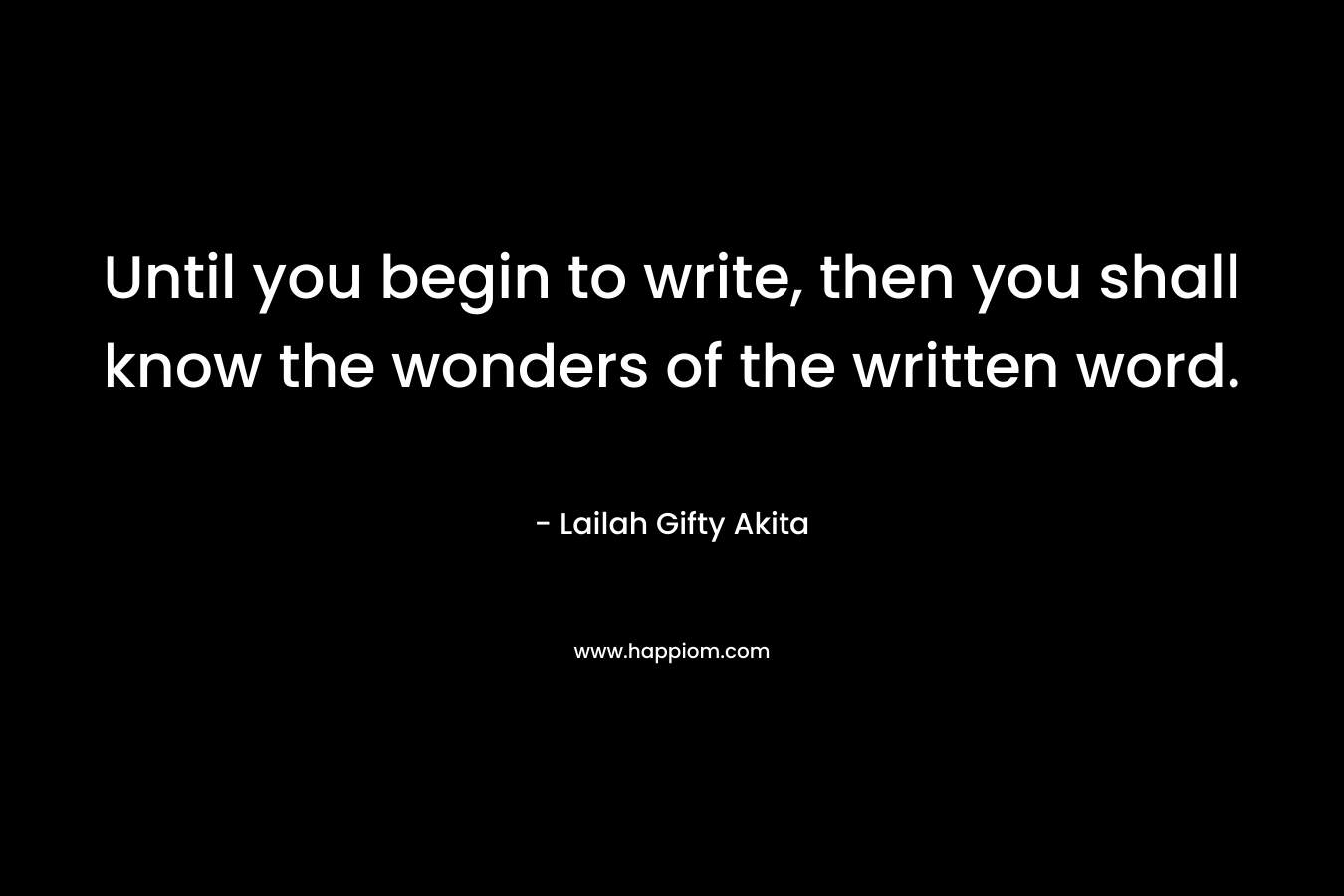 Until you begin to write, then you shall know the wonders of the written word.