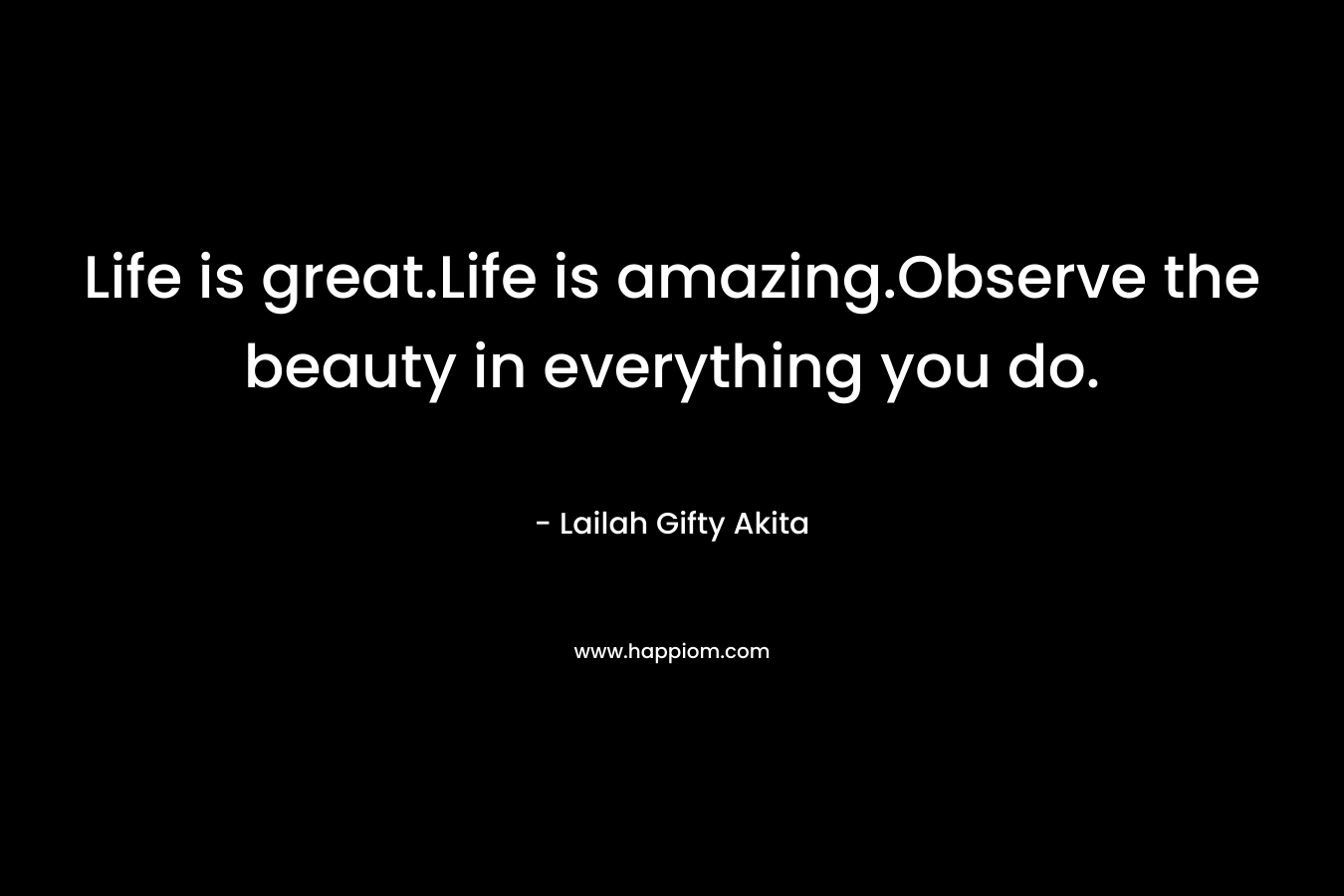 Life is great.Life is amazing.Observe the beauty in everything you do.