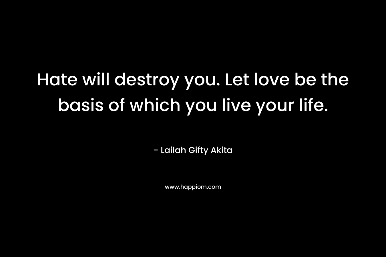 Hate will destroy you. Let love be the basis of which you live your life. – Lailah Gifty Akita