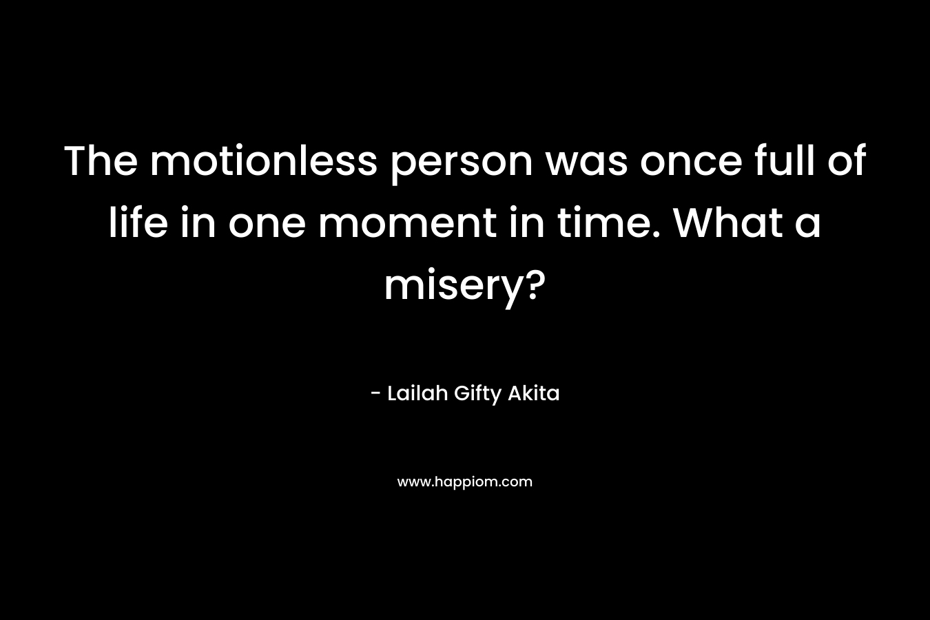 The motionless person was once full of life in one moment in time. What a misery? – Lailah Gifty Akita