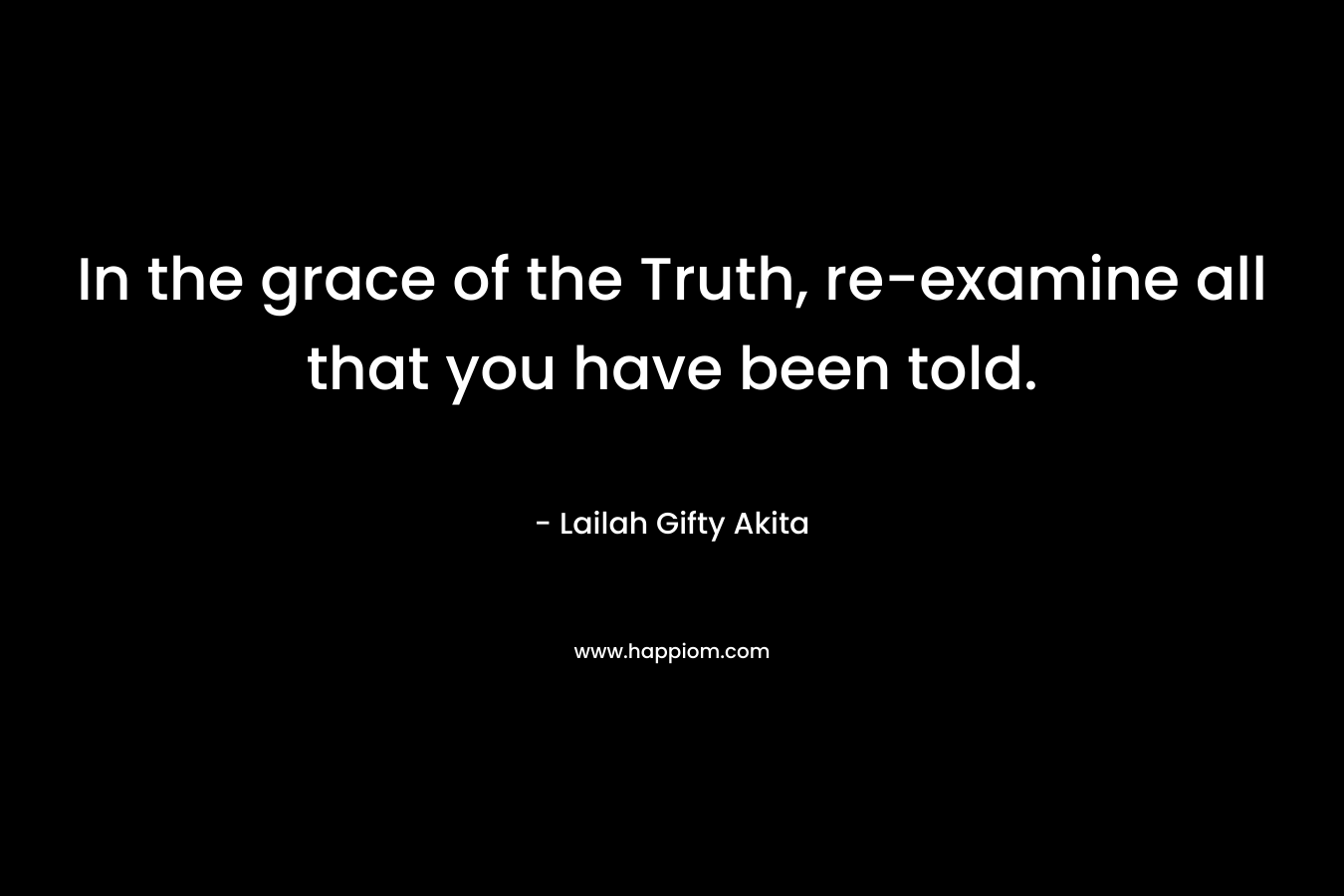 In the grace of the Truth, re-examine all that you have been told.