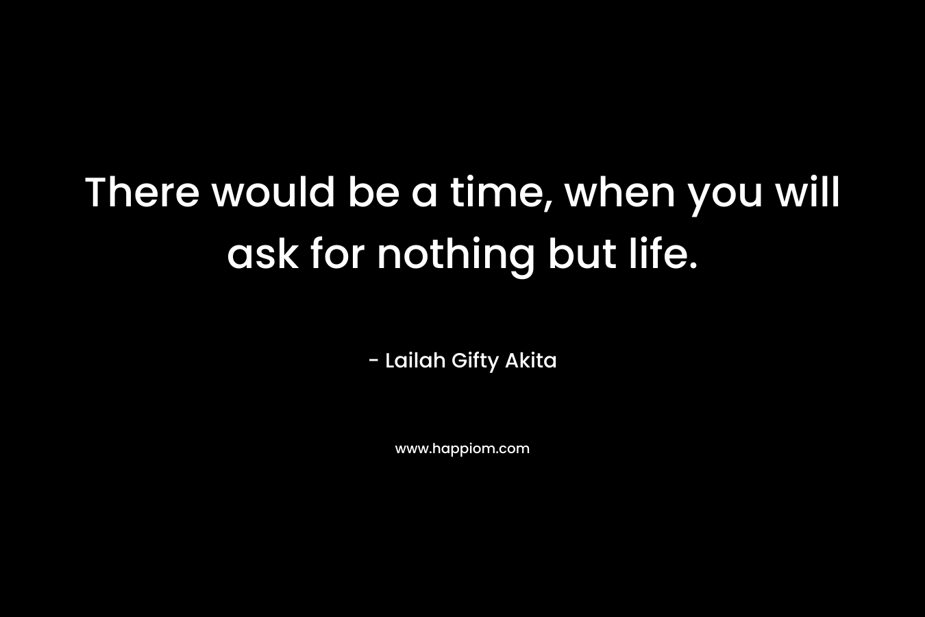 There would be a time, when you will ask for nothing but life.