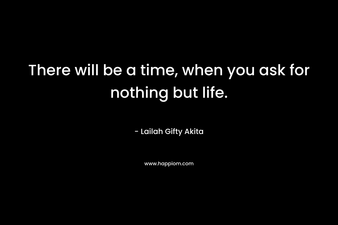 There will be a time, when you ask for nothing but life.
