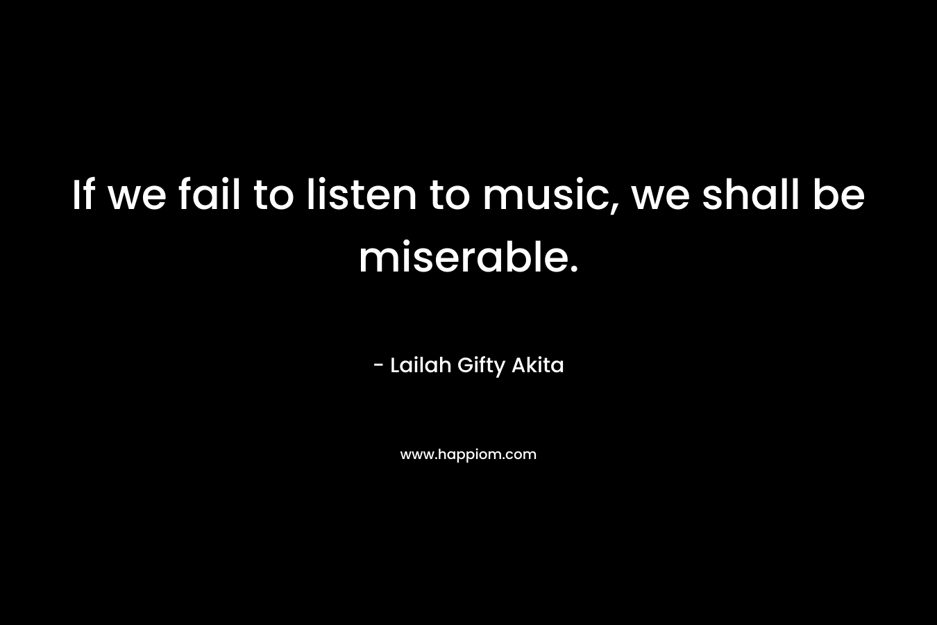 If we fail to listen to music, we shall be miserable.