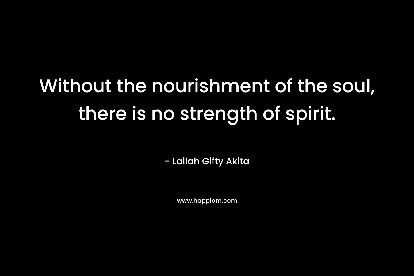 Without the nourishment of the soul, there is no strength of spirit.