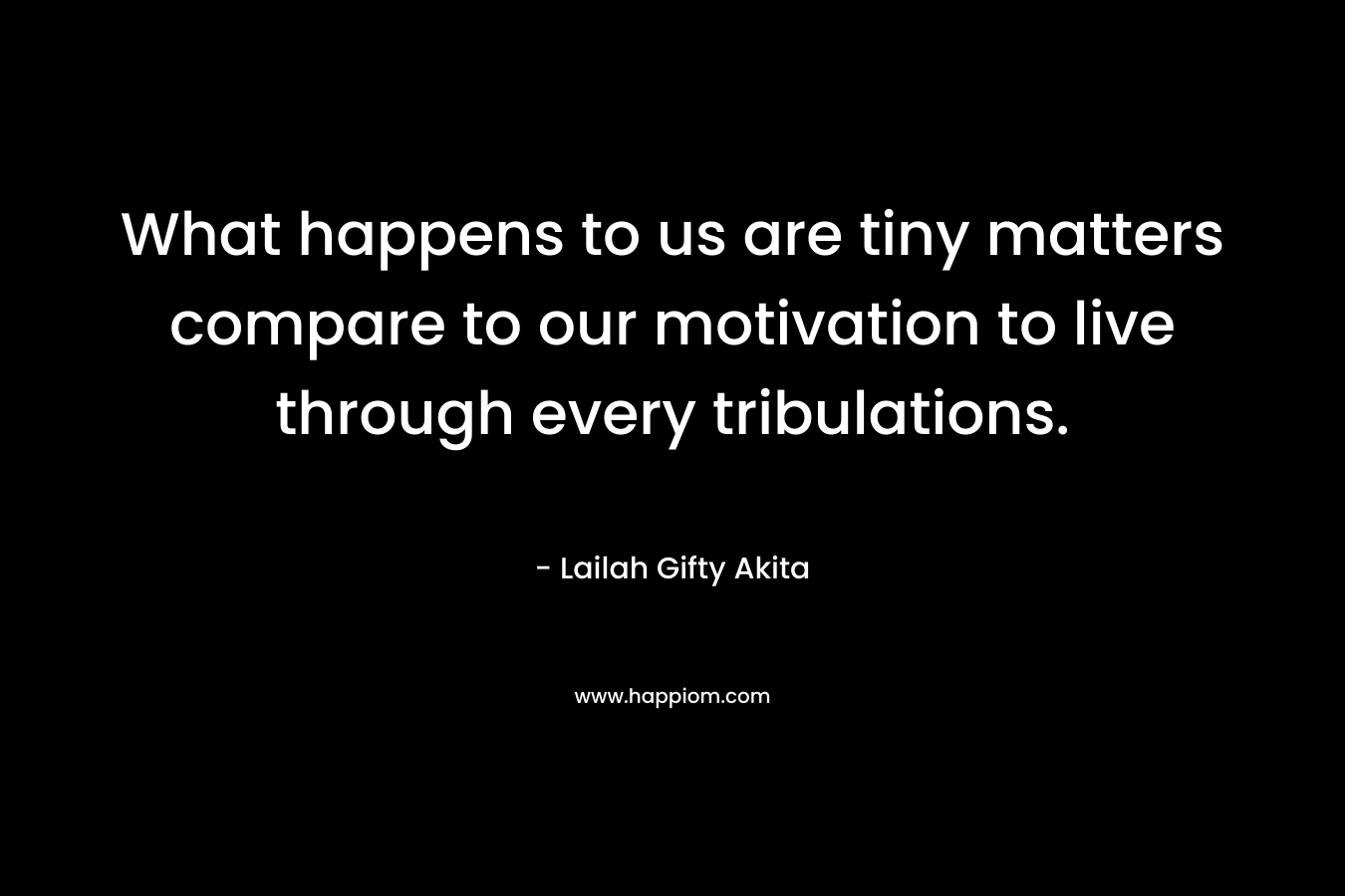What happens to us are tiny matters compare to our motivation to live through every tribulations.