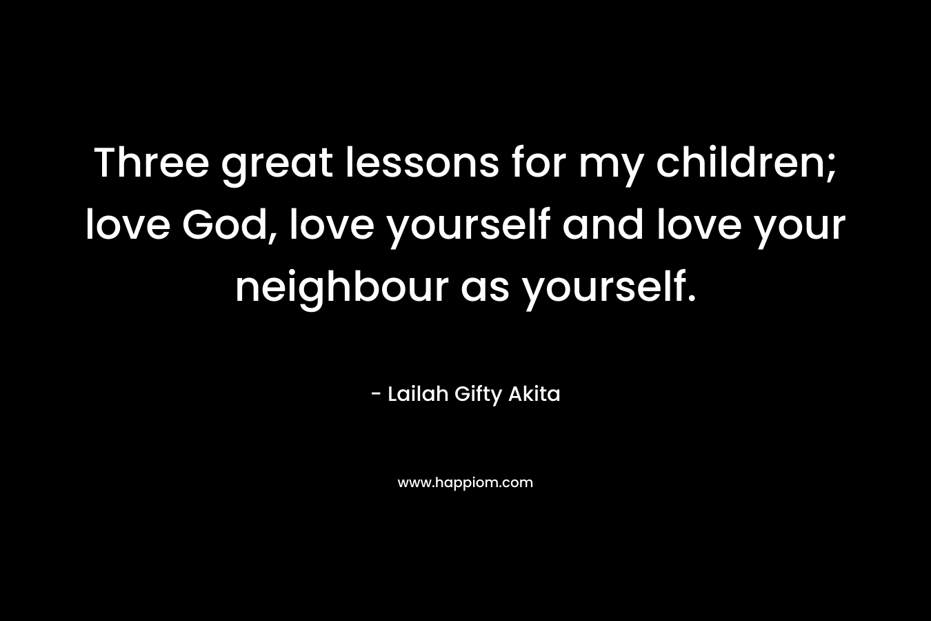 Three great lessons for my children; love God, love yourself and love your neighbour as yourself.