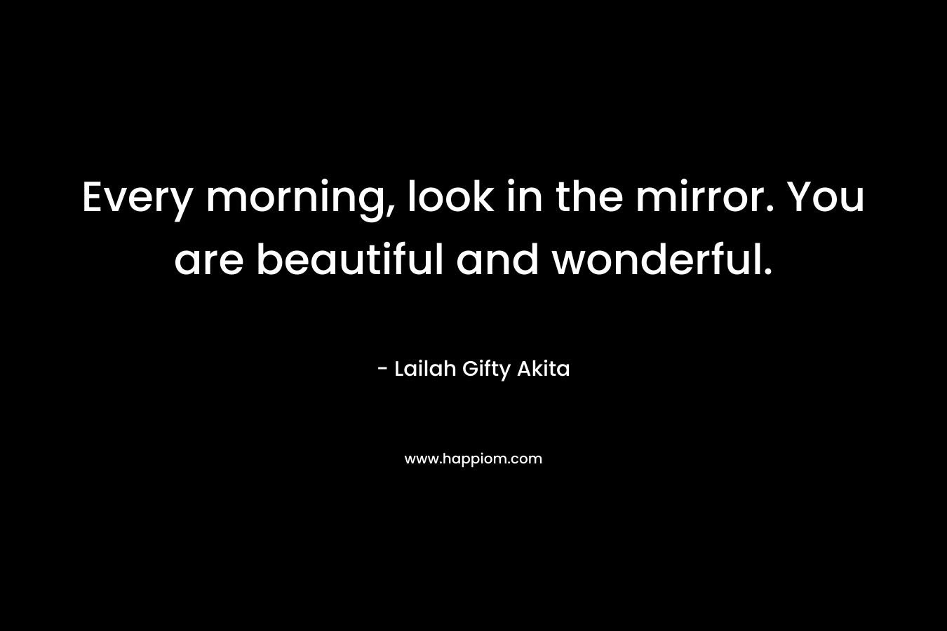 Every morning, look in the mirror. You are beautiful and wonderful.