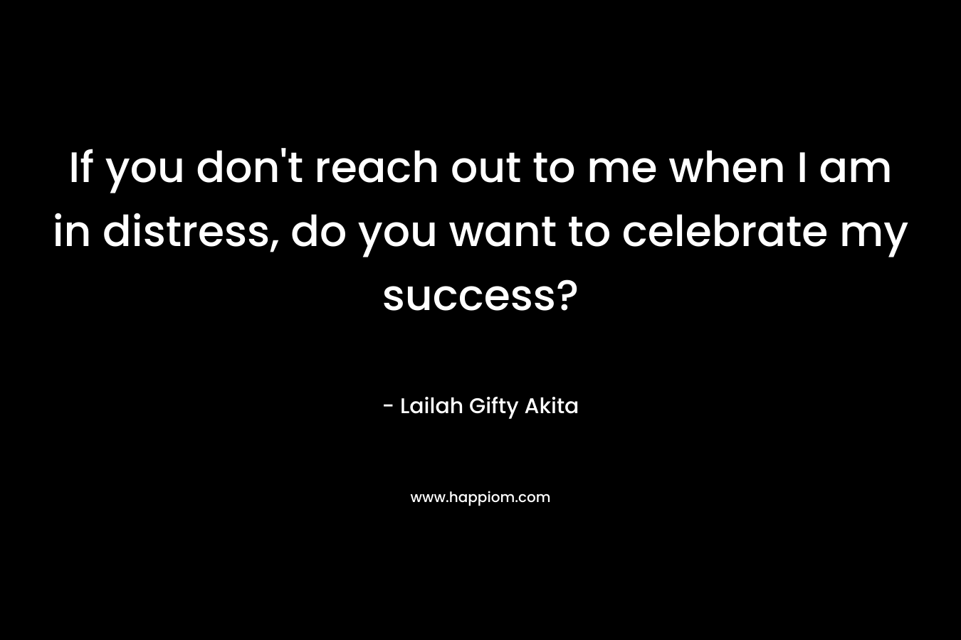 If you don't reach out to me when I am in distress, do you want to celebrate my success?