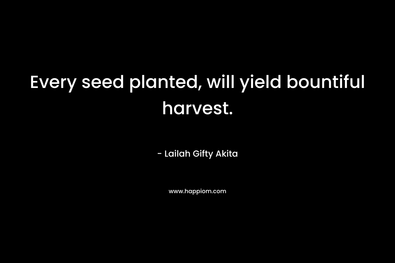 Every seed planted, will yield bountiful harvest.