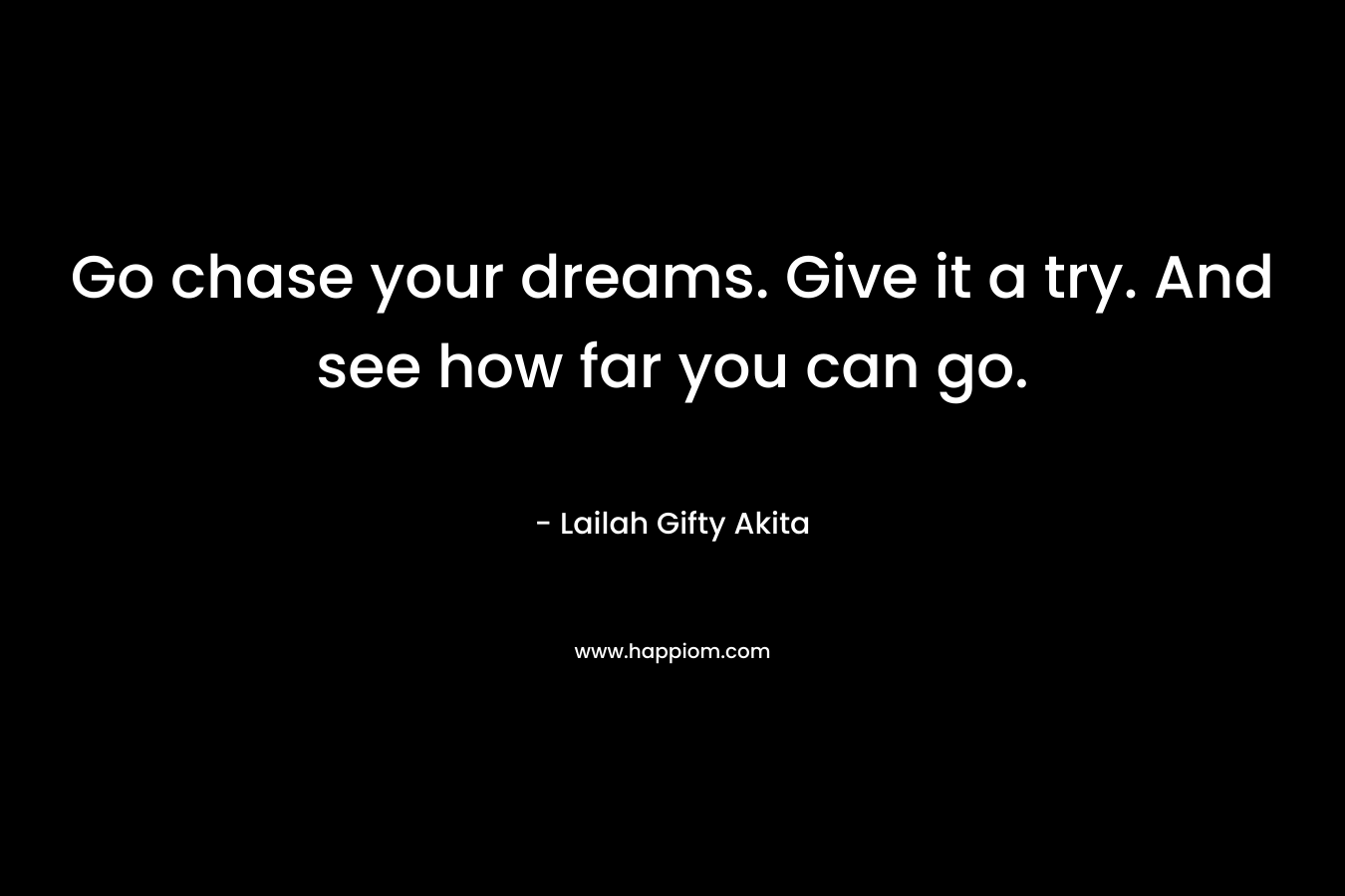 Go chase your dreams. Give it a try. And see how far you can go.