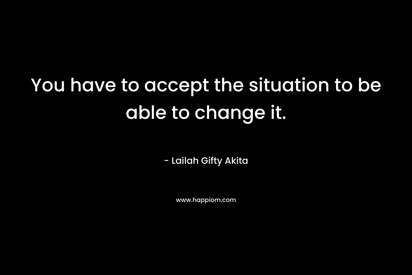 You have to accept the situation to be able to change it.