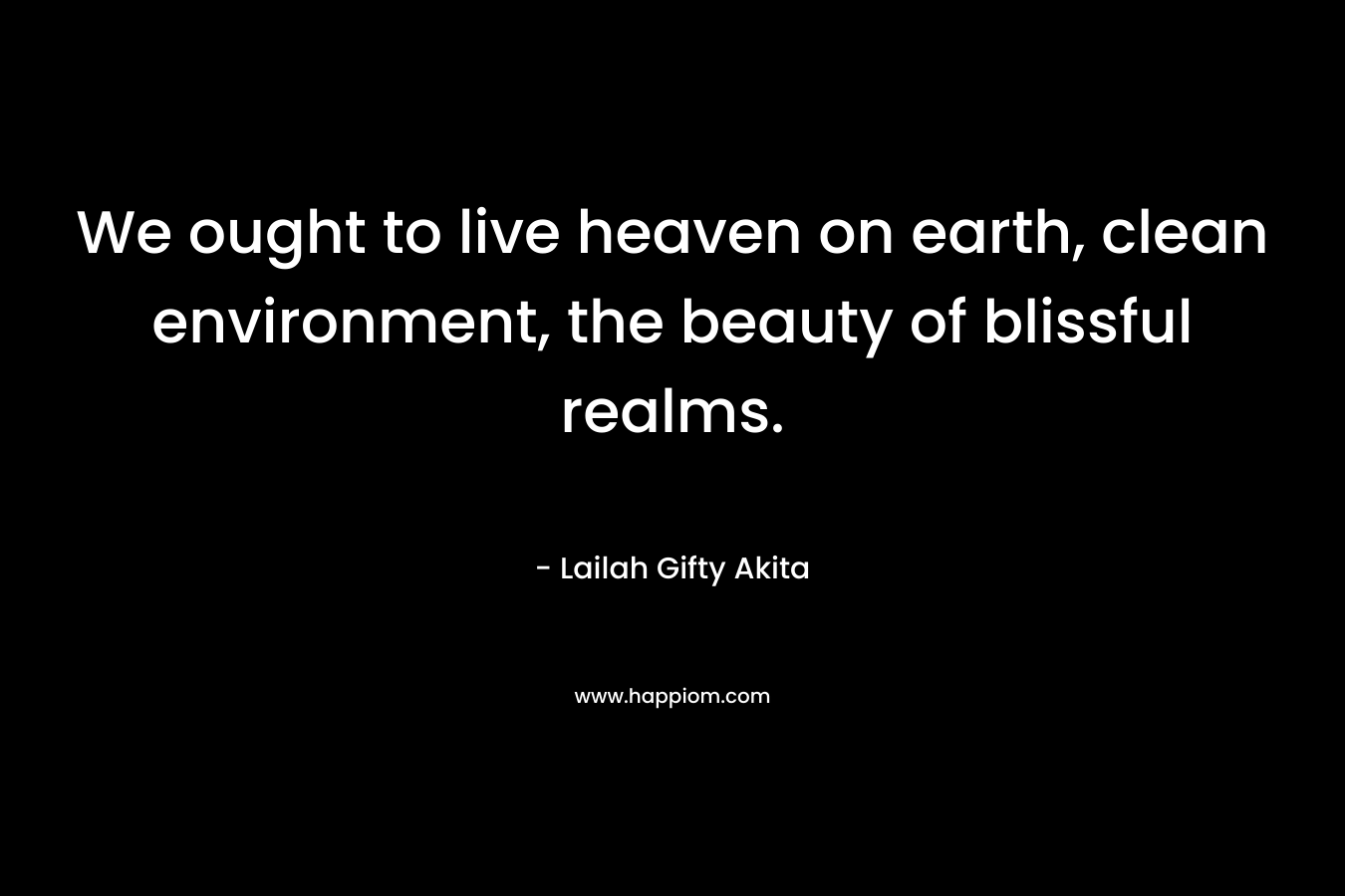 We ought to live heaven on earth, clean environment, the beauty of blissful realms.