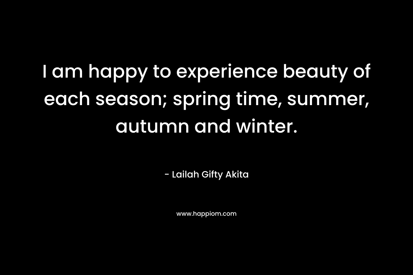 I am happy to experience beauty of each season; spring time, summer, autumn and winter.
