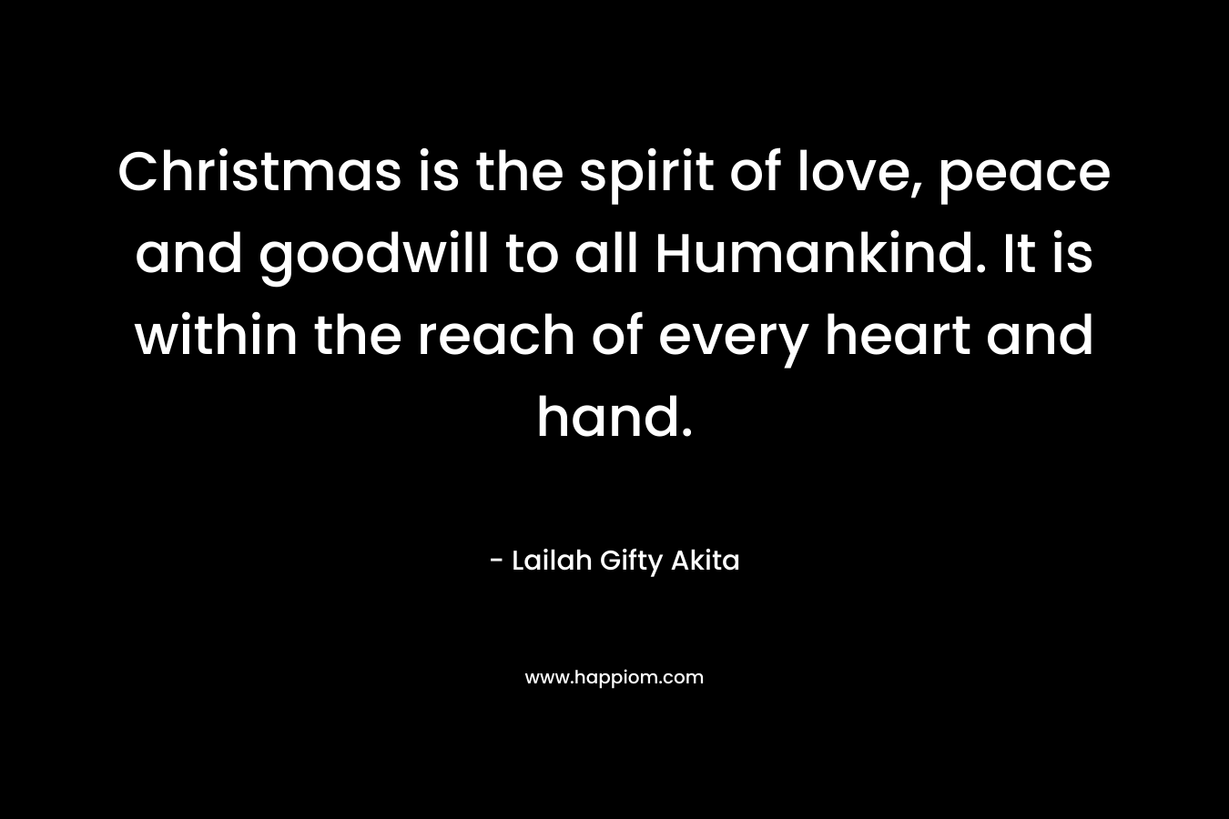 Christmas is the spirit of love, peace and goodwill to all Humankind. It is within the reach of every heart and hand.