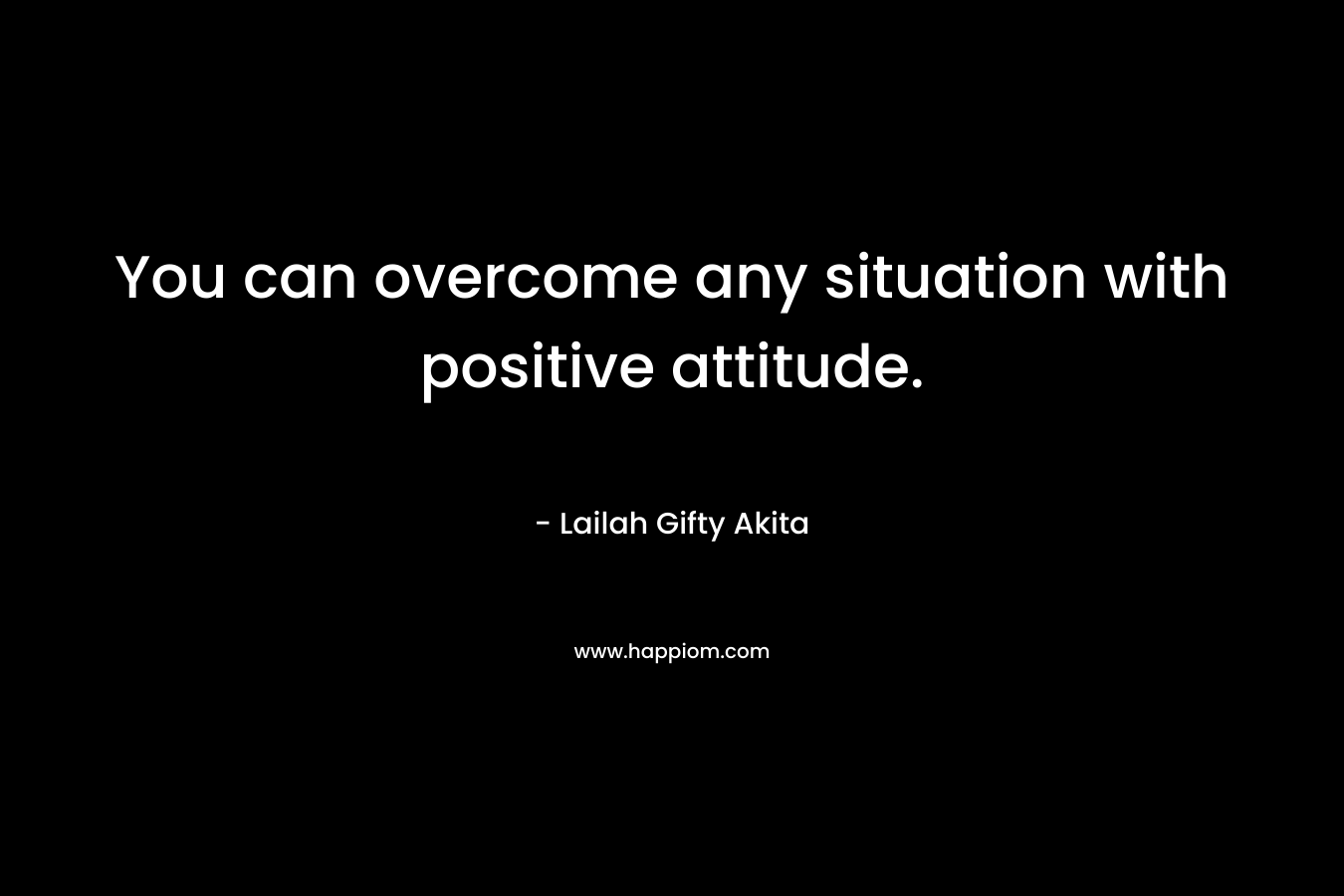 You can overcome any situation with positive attitude.