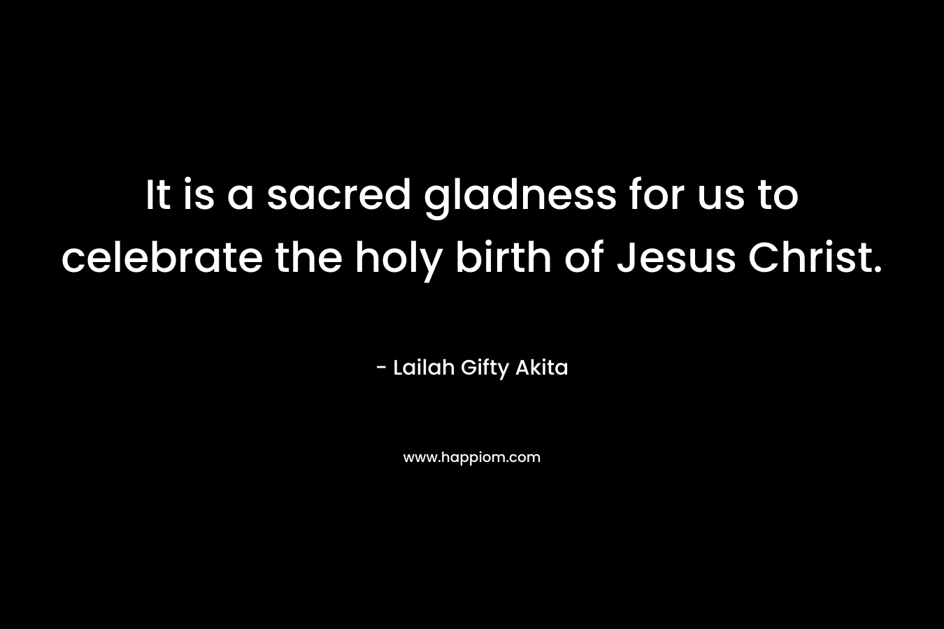 It is a sacred gladness for us to celebrate the holy birth of Jesus Christ. – Lailah Gifty Akita