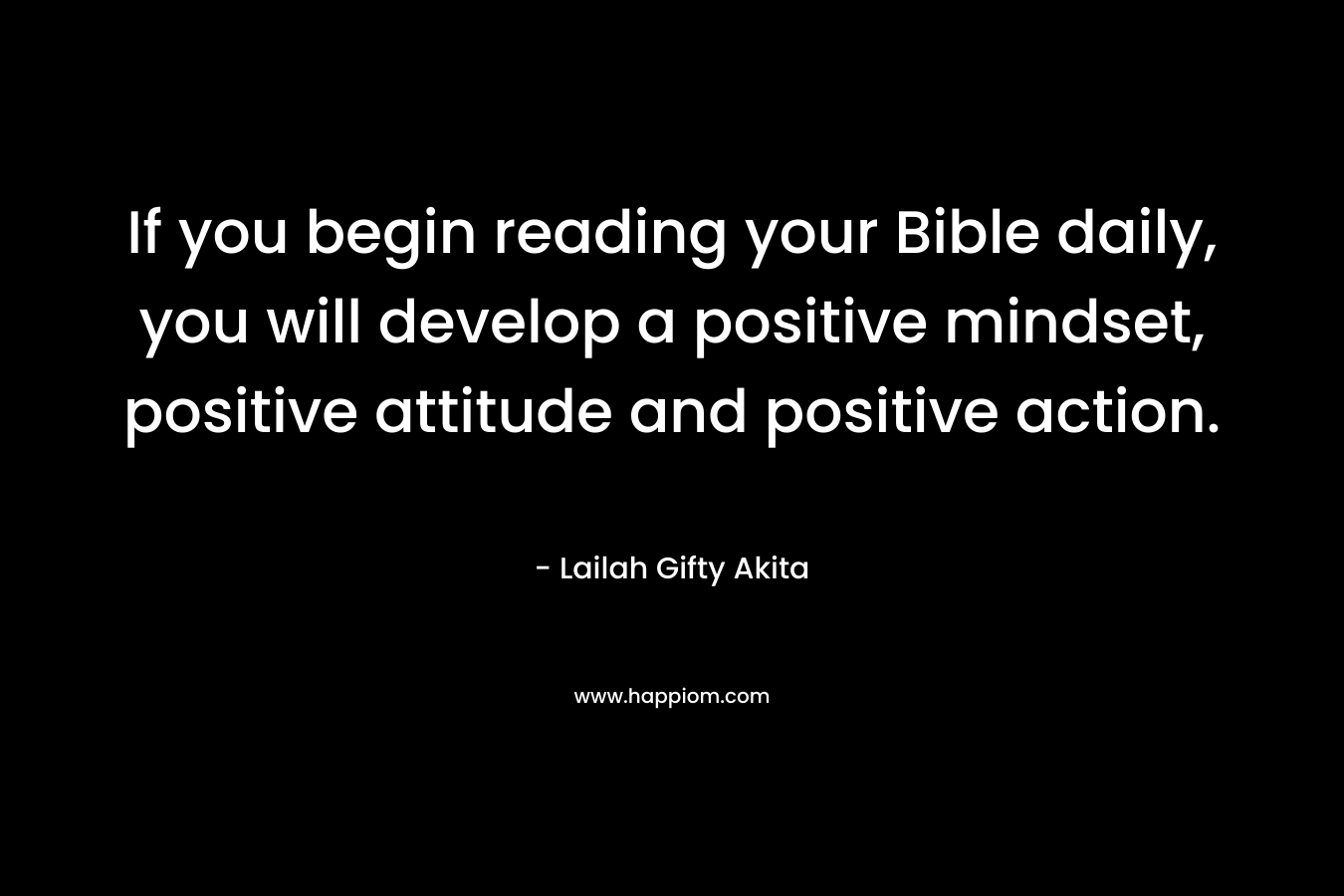 If you begin reading your Bible daily, you will develop a positive mindset, positive attitude and positive action.