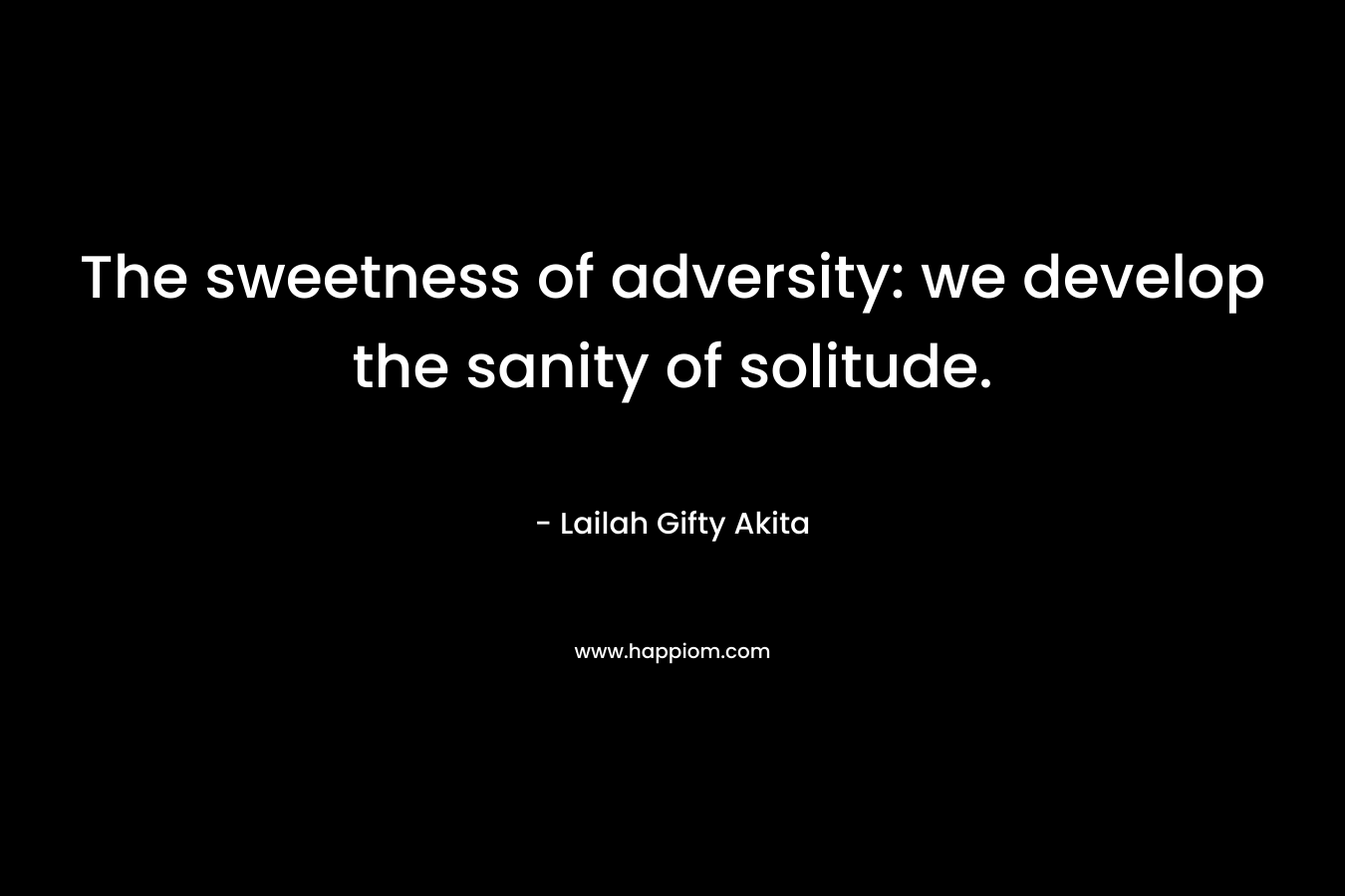 The sweetness of adversity: we develop the sanity of solitude.