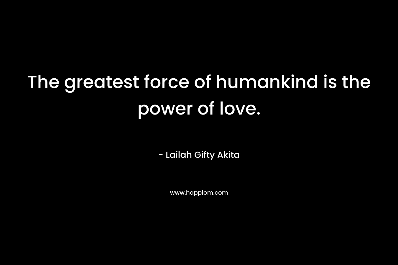 The greatest force of humankind is the power of love.