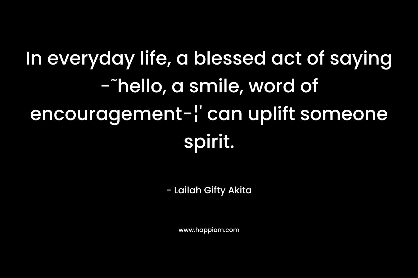 In everyday life, a blessed act of saying -˜hello, a smile, word of encouragement-¦’ can uplift someone spirit. – Lailah Gifty Akita