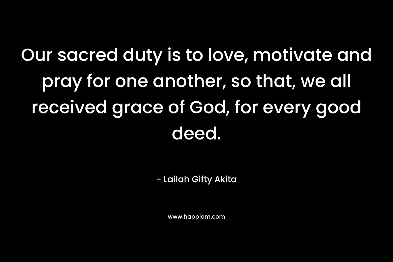 Our sacred duty is to love, motivate and pray for one another, so that, we all received grace of God, for every good deed.