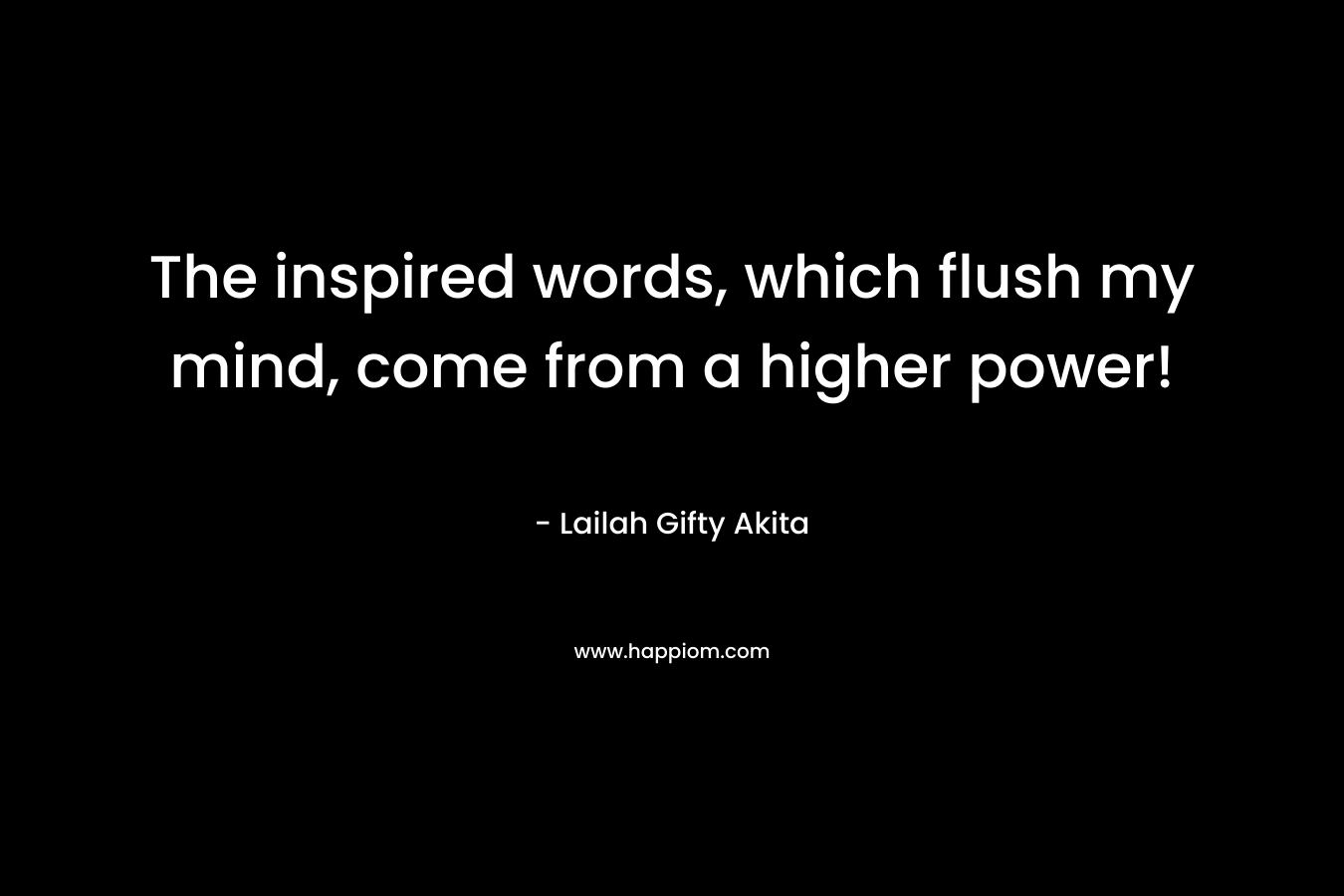 The inspired words, which flush my mind, come from a higher power!