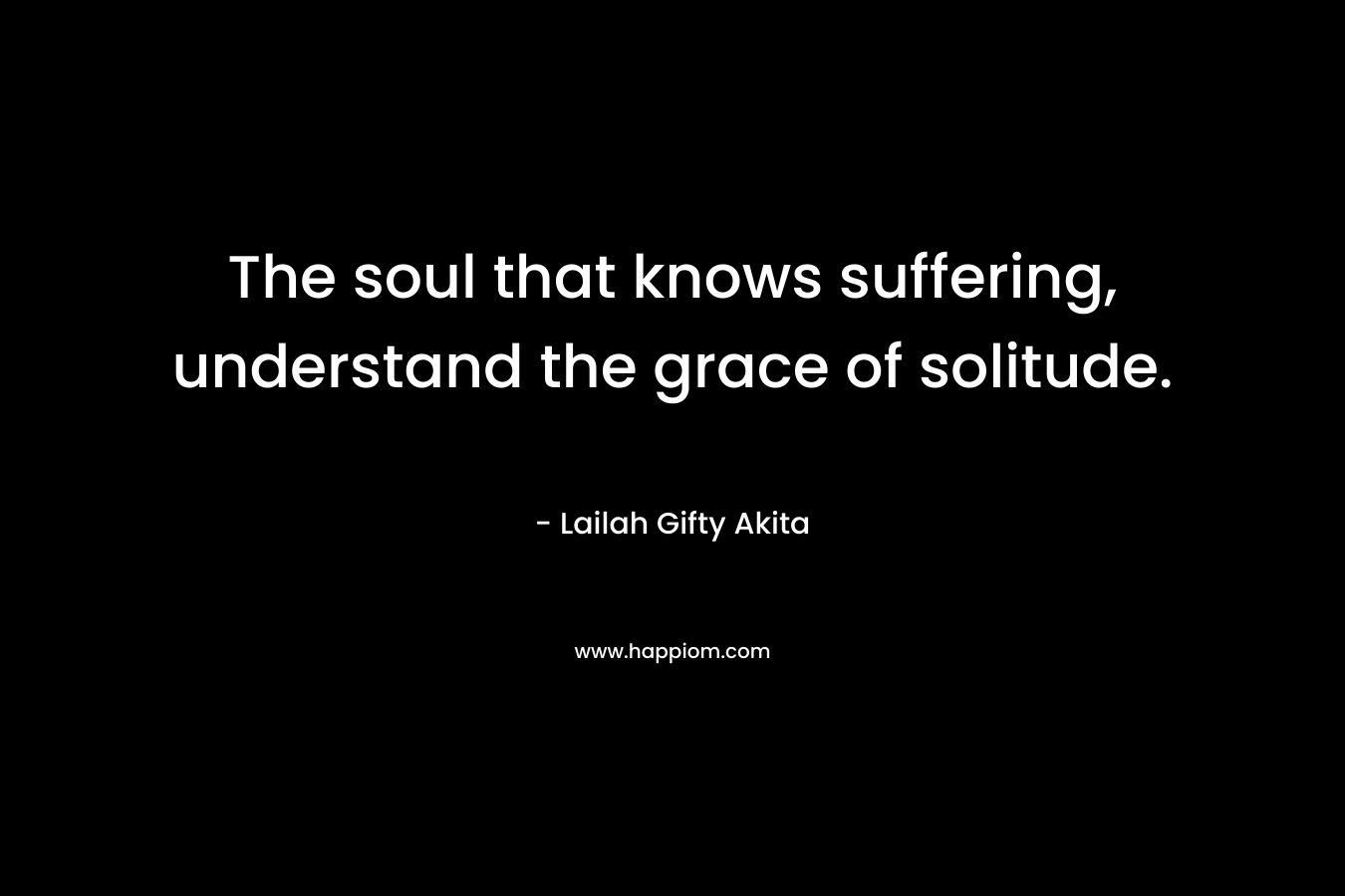 The soul that knows suffering, understand the grace of solitude.